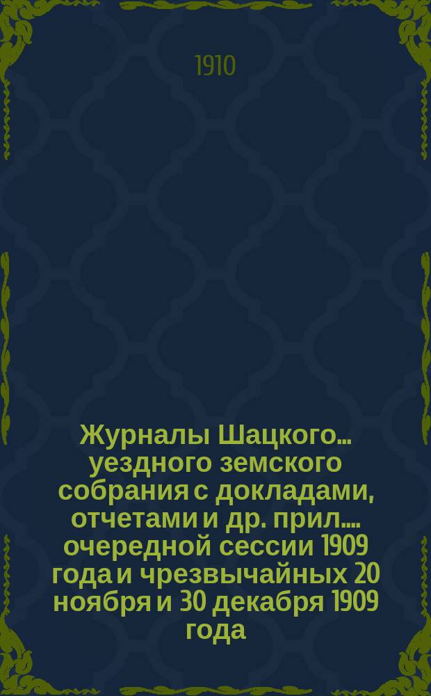 Журналы Шацкого... уездного земского собрания с докладами, отчетами [и др. прил.]... очередной сессии 1909 года и чрезвычайных 20 ноября и 30 декабря 1909 года