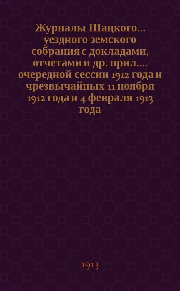 Журналы Шацкого... уездного земского собрания с докладами, отчетами [и др. прил.]... очередной сессии 1912 года и чрезвычайных 11 ноября 1912 года и 4 февраля 1913 года