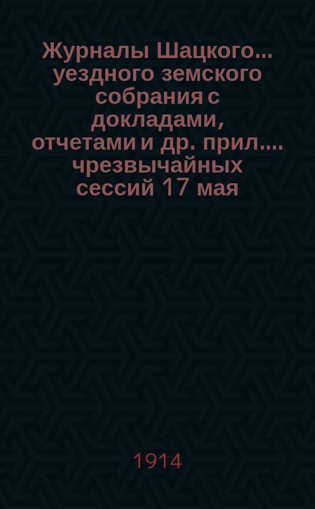 Журналы Шацкого... уездного земского собрания с докладами, отчетами [и др. прил.]... чрезвычайных сессий 17 мая, 19 июля и 6 августа 1914 г.