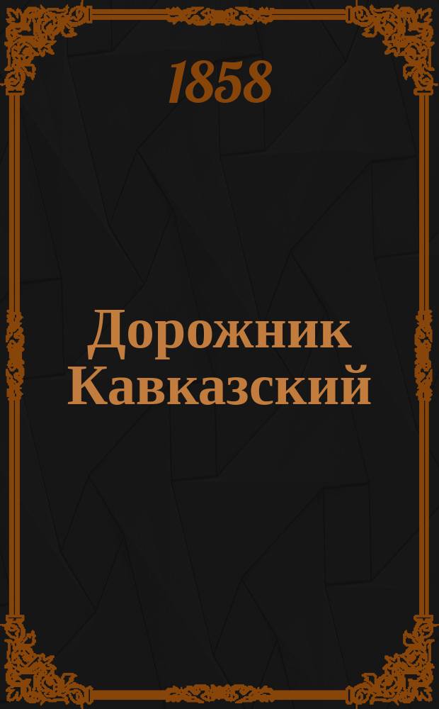 Дорожник Кавказский : С выс. разрешения, сост. в 1847 г. и испр. по последним сведениям, собранным по 1-е янв. 1858 г., при Военно-топографич. отд. Ген. штаба Кавказск. армии