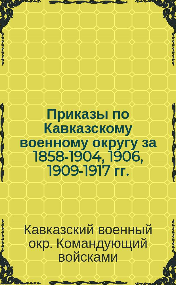 [Приказы по Кавказскому военному округу за 1858-1904, 1906, 1909-1917 гг.