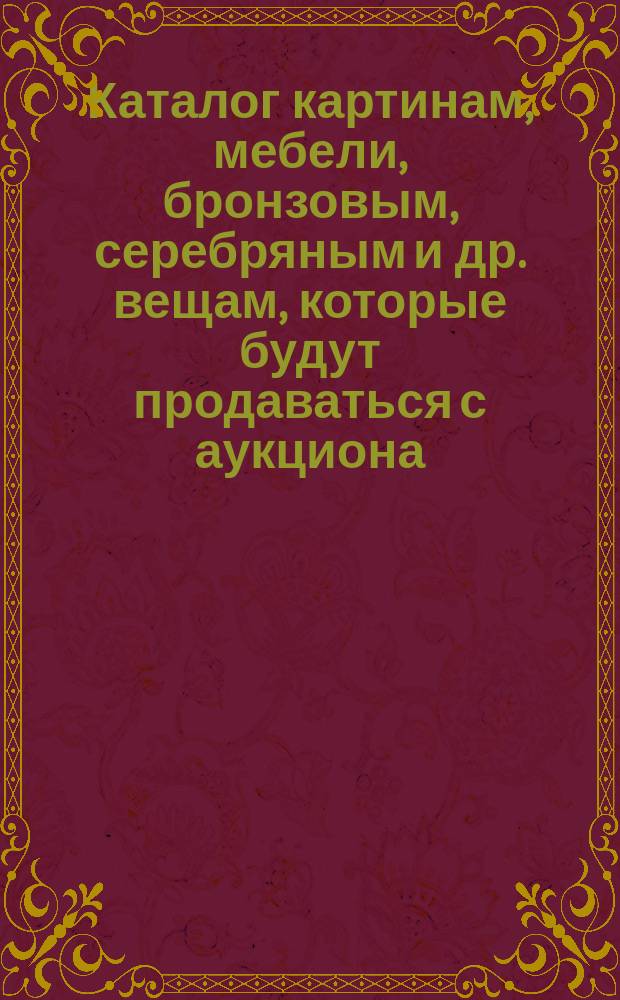 Каталог картинам, мебели, бронзовым, серебряным и др. вещам, которые будут продаваться с аукциона...