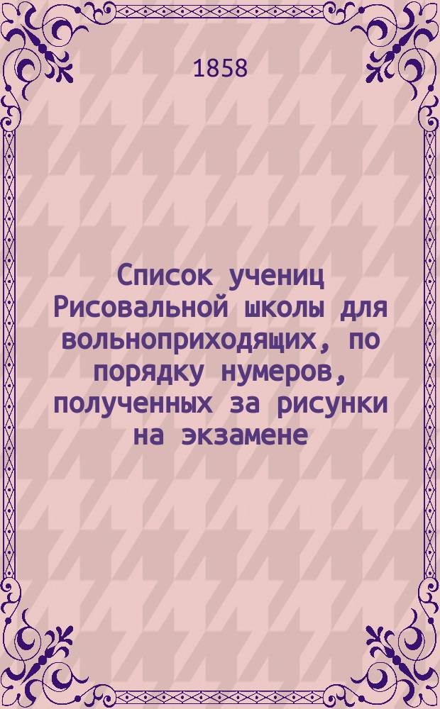 Список учениц Рисовальной школы для вольноприходящих, по порядку нумеров, полученных за рисунки на экзамене... ... 28 июня 1858 года