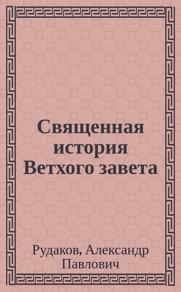 Священная история Ветхого завета : Сост. по программе приемного экзамена для желающих поступить в число студентов С.Петерб. ун-та, законоучителем Ин-та Корпуса горных инженеров и Ларинской гимназии, свящ., магистром, Александром Рудаковым. С карт. Палестины