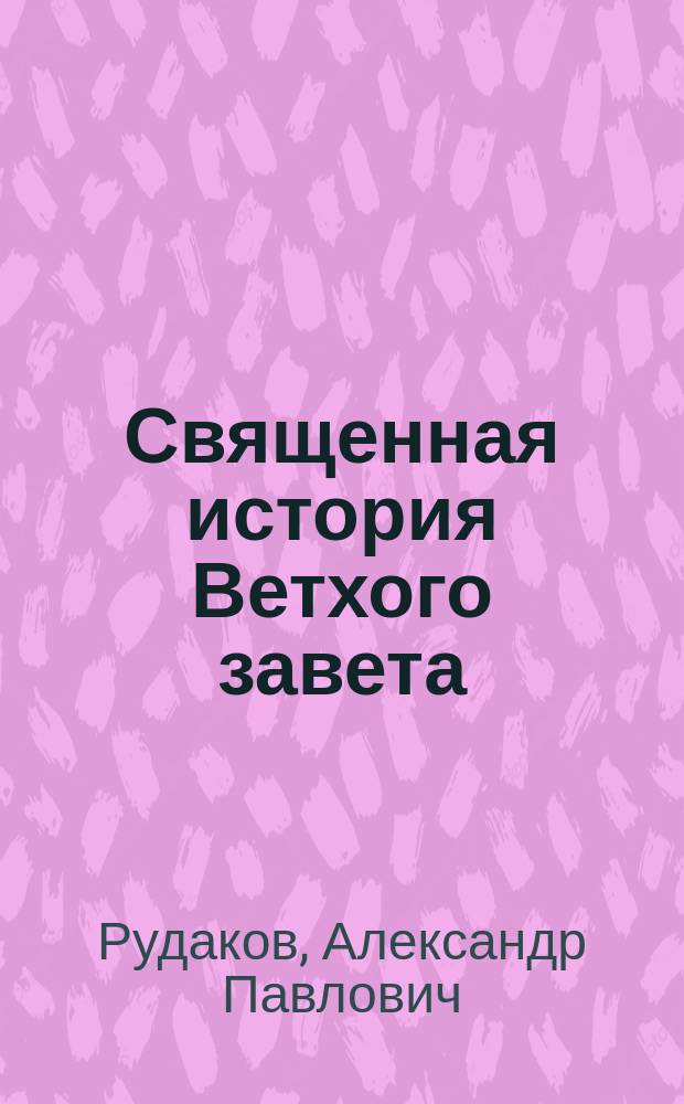 Священная история Ветхого завета : Сост. по программе приемного экзамена для желающих поступить в число студентов С.Петерб. ун-та, законоучителем Ин-та Корпуса горных инженеров и Ларинской гимназии, свящ., магистром, Александром Рудаковым. С карт. Палестины