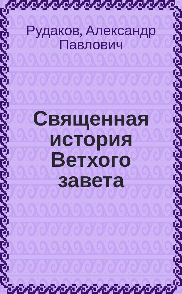 Священная история Ветхого завета : Сост. по программе приемного экзамена для желающих поступить в число студентов С.Петерб. ун-та, законоучителем Ин-та Корпуса горных инженеров и Ларинской гимназии, свящ., магистром, Александром Рудаковым. С карт. Палестины