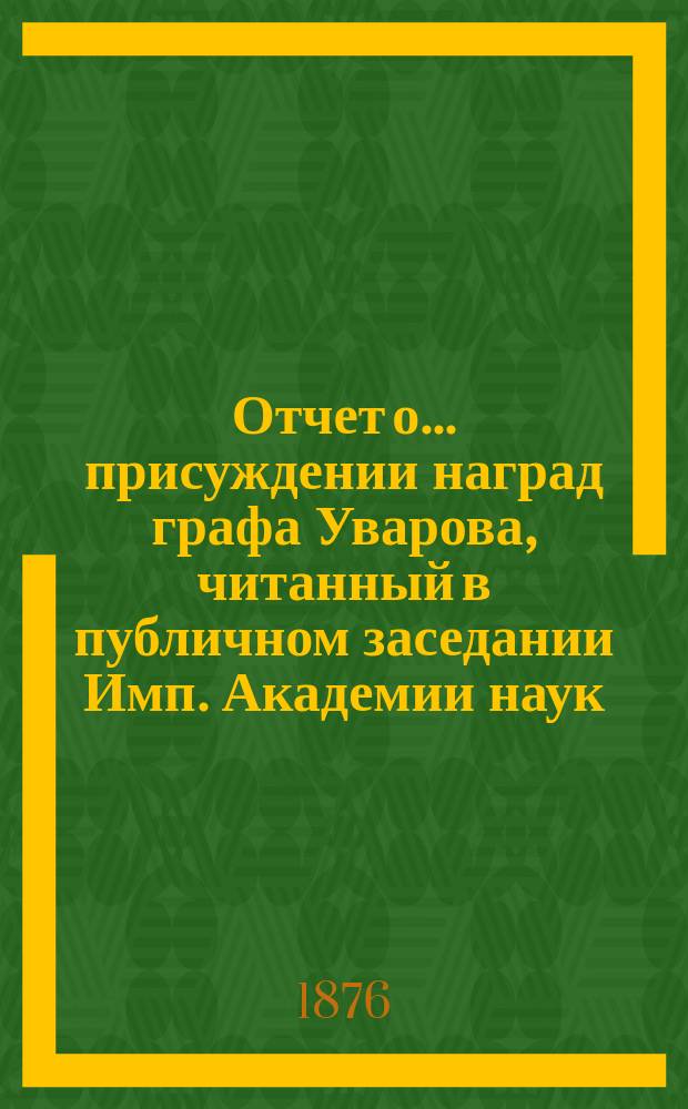 Отчет о ... присуждении наград графа Уварова, читанный в публичном заседании Имп. Академии наук... о девятнадцатом присуждении... 25 сентября 1876 года