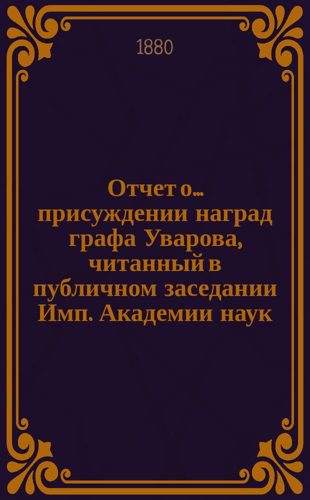 Отчет о ... присуждении наград графа Уварова, читанный в публичном заседании Имп. Академии наук... о двадцать третьем присуждении... 25 сентября 1880 года