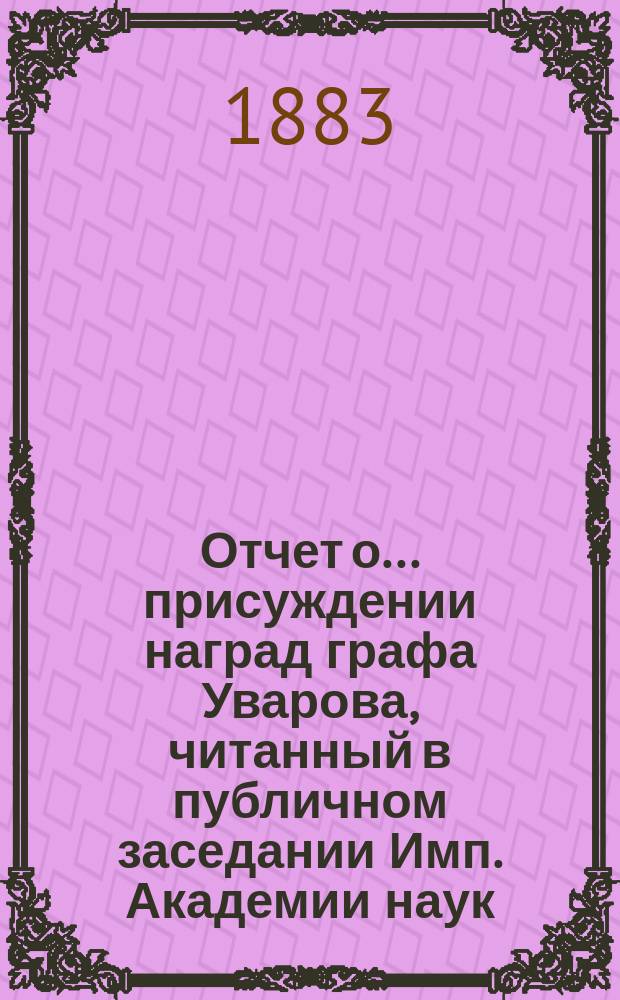 Отчет о ... присуждении наград графа Уварова, читанный в публичном заседании Имп. Академии наук... о двадцать шестом... 25 сентября 1883 года