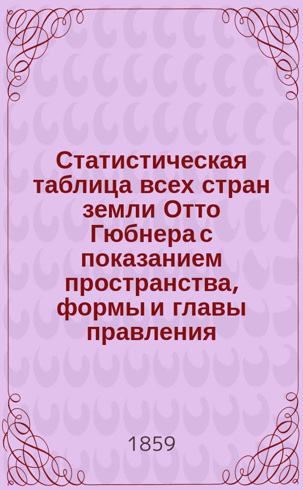 Статистическая таблица всех стран земли Отто Гюбнера с показанием пространства, формы и главы правления, народонаселения, государственного расхода и долга [и др. сведений]