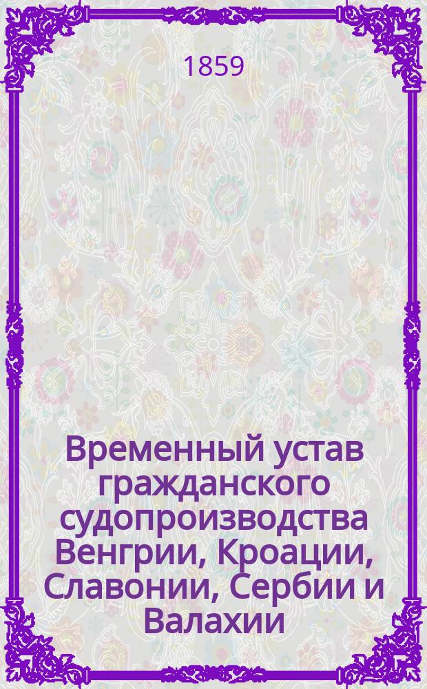 Временный устав гражданского судопроизводства Венгрии, Кроации, Славонии, Сербии и Валахии, обнародованный 16-го сентября 1852 года : (Из кн.: Устав гражданского судопроизводства Сардинии и Венгрии Спб., 1859, с. 4, 381-550)