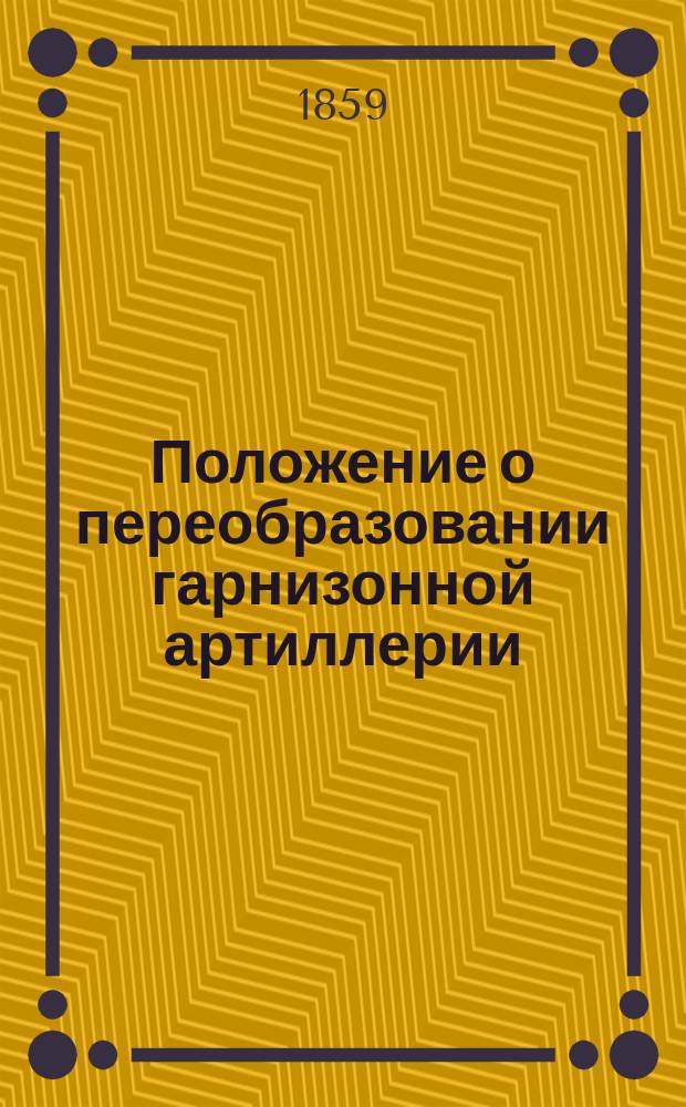 Положение о переобразовании гарнизонной артиллерии : Утв. 23 июня 1859 г. воен. министром..