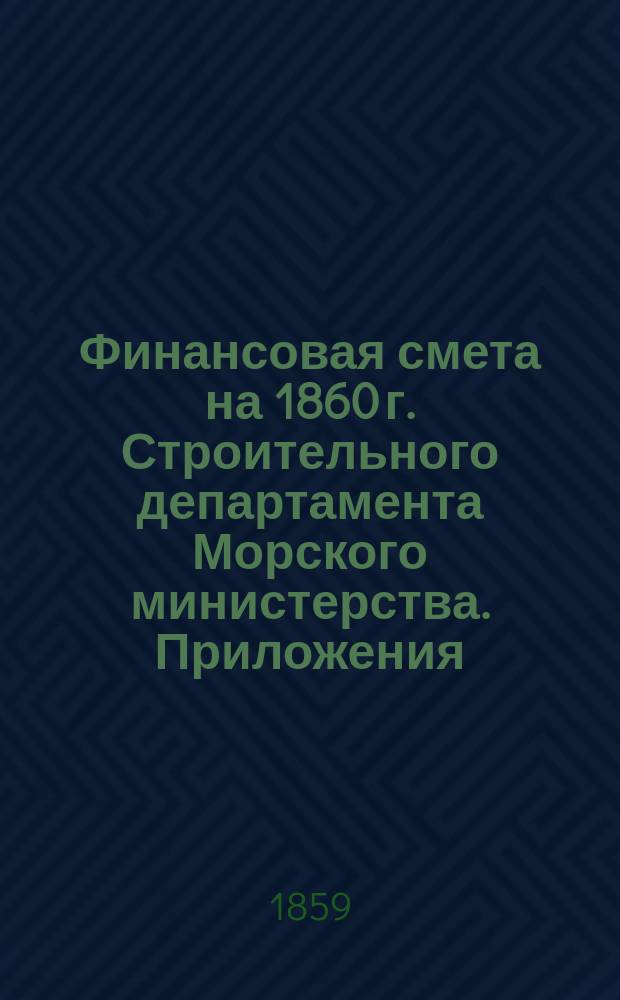 [Финансовая смета на 1860 г. Строительного департамента Морского министерства]. Приложения...