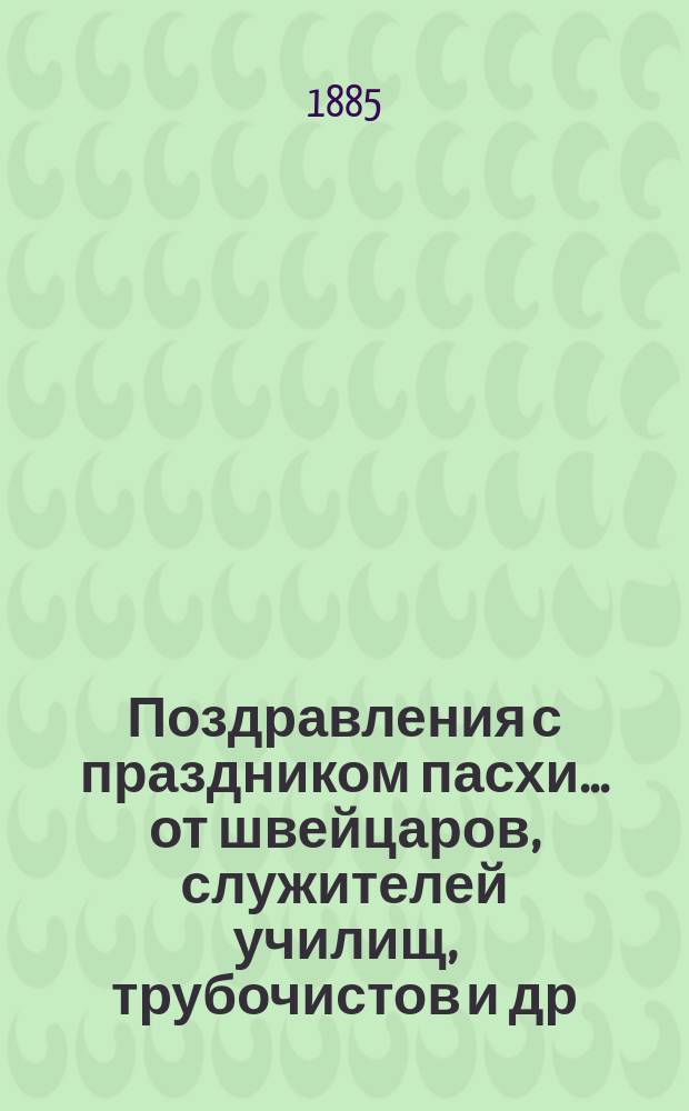 Поздравления с праздником пасхи... [от швейцаров, служителей училищ, трубочистов и др. лиц. ... на 1885 год