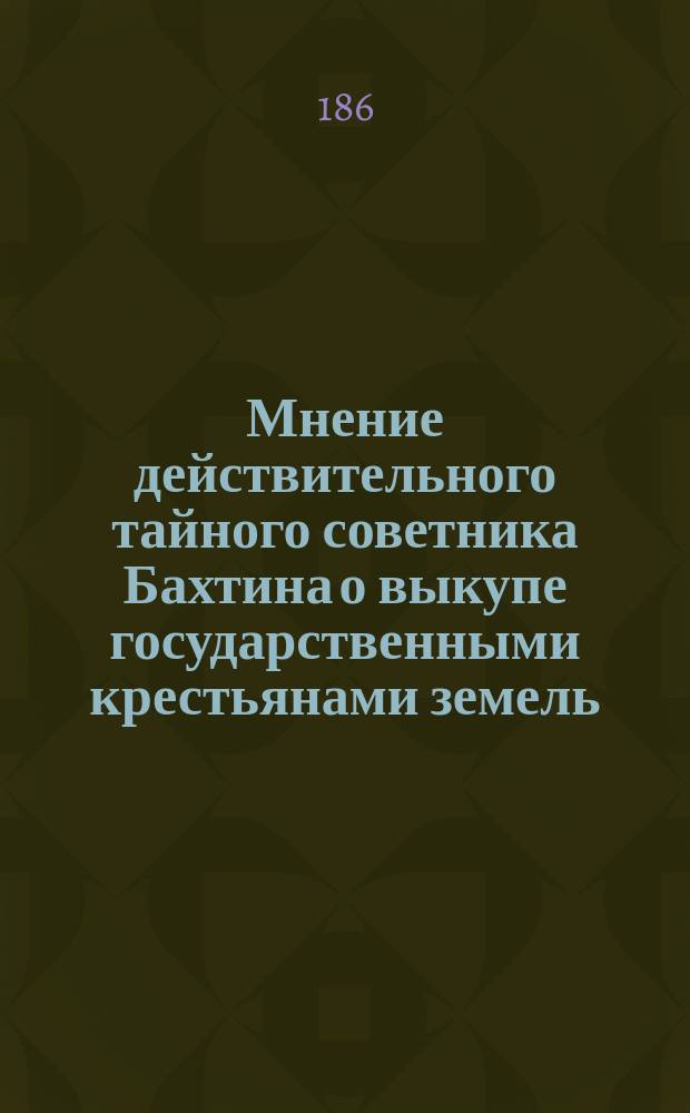 Мнение действительного тайного советника Бахтина о выкупе государственными крестьянами земель, принадлежащих к их селениям, [поданное в Главный комитет об устройстве сельского состояния