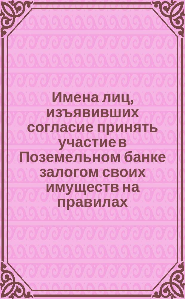 Имена лиц, изъявивших согласие принять участие в Поземельном банке залогом своих имуществ на правилах, изложенных в его Проекте устава, представленном ныне на утверждение правительства