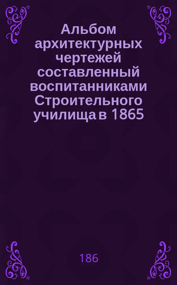 Альбом архитектурных чертежей составленный воспитанниками Строительного училища в 1865