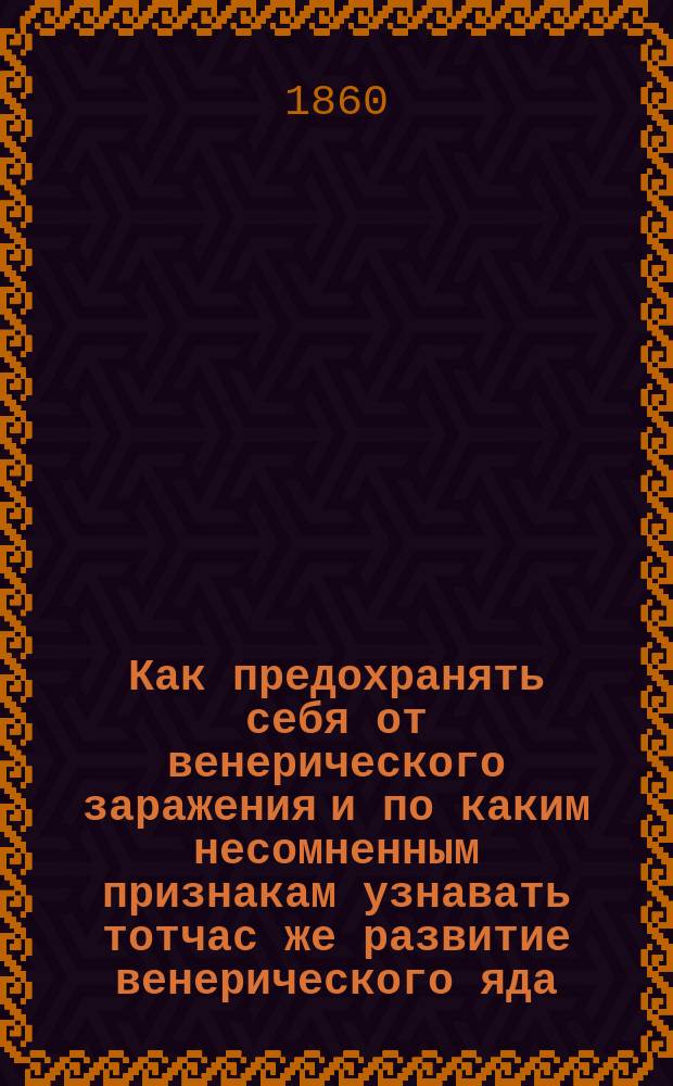 Как предохранять себя от венерического заражения и по каким несомненным признакам узнавать тотчас же развитие венерического яда : Книга для мужчин и женщин, которые иногда по неопытности подвергаются венерической болезни