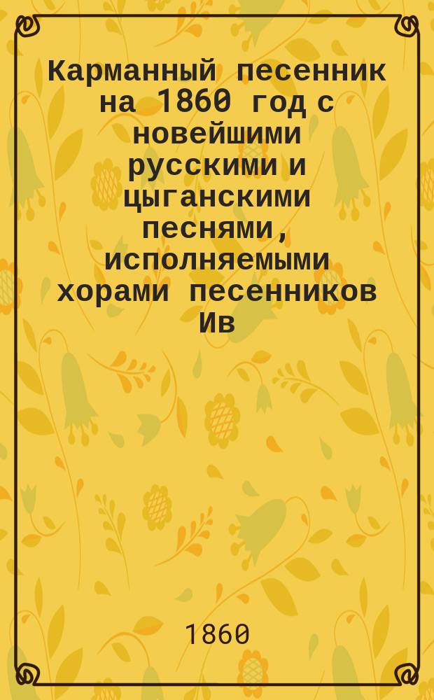 Карманный песенник на 1860 год с новейшими русскими и цыганскими песнями, исполняемыми хорами песенников Ив. Молчанова, Гр. Соколова, М.М. Молодцова и др.