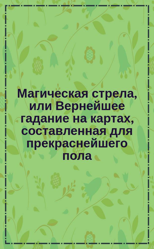 Магическая стрела, или Вернейшее гадание на картах, составленная для прекраснейшего пола, служащая к невинному увеселению и к приятному предпровождению времени, заменяющая собою все: оракулы и кабаллистику и прочие гадания