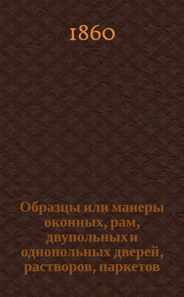 Образцы или манеры оконных, рам, двупольных и однопольных дверей, растворов, паркетов, глухих и решетчатых заборов, ворот, деревянных зонтиков и колодцев, изданные для плотников и столяров, полезные также для домовладельцев при выборе означенных предметов, делаемых без пособия архитекторов