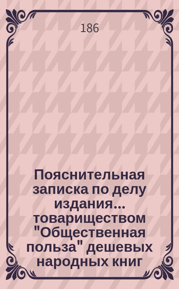 Пояснительная записка по делу издания ... товариществом "Общественная польза" дешевых народных книг...
