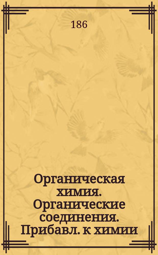 [Органическая химия. Органические соединения. Прибавл. к химии : Лекции, читанные в С.-Петерб. технол. ин-те