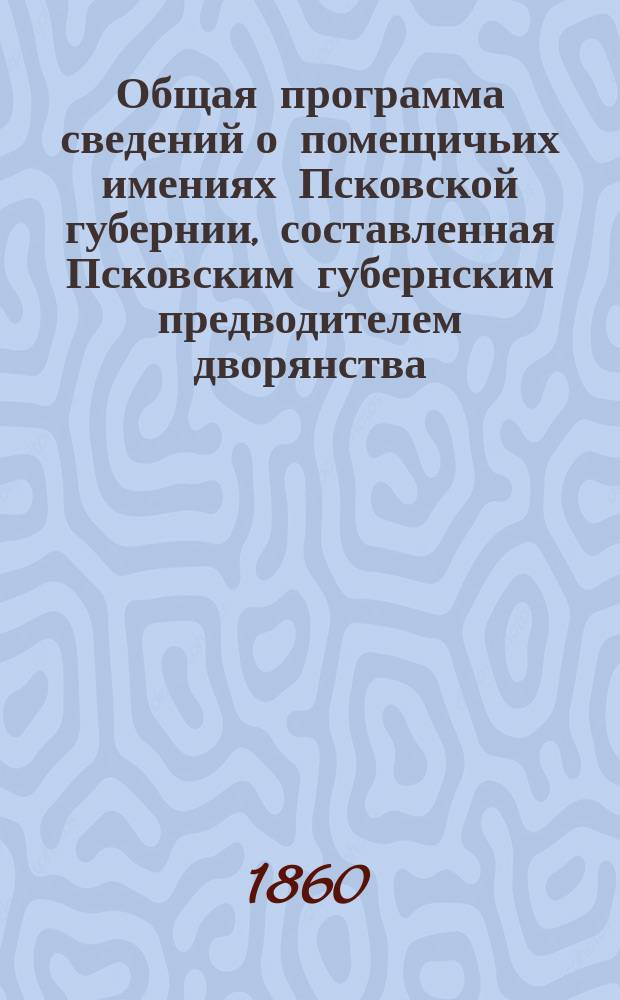 Общая программа сведений о помещичьих имениях Псковской губернии, составленная Псковским губернским предводителем дворянства, на основании высочайше утвержденной программы об улучшении быта помещичьих крестьян с приложением ведомостей, в которых следует означить требуемые сведения по каждому имению