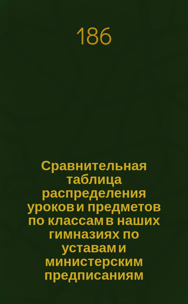 Сравнительная таблица распределения уроков и предметов по классам в наших гимназиях по уставам и министерским предписаниям