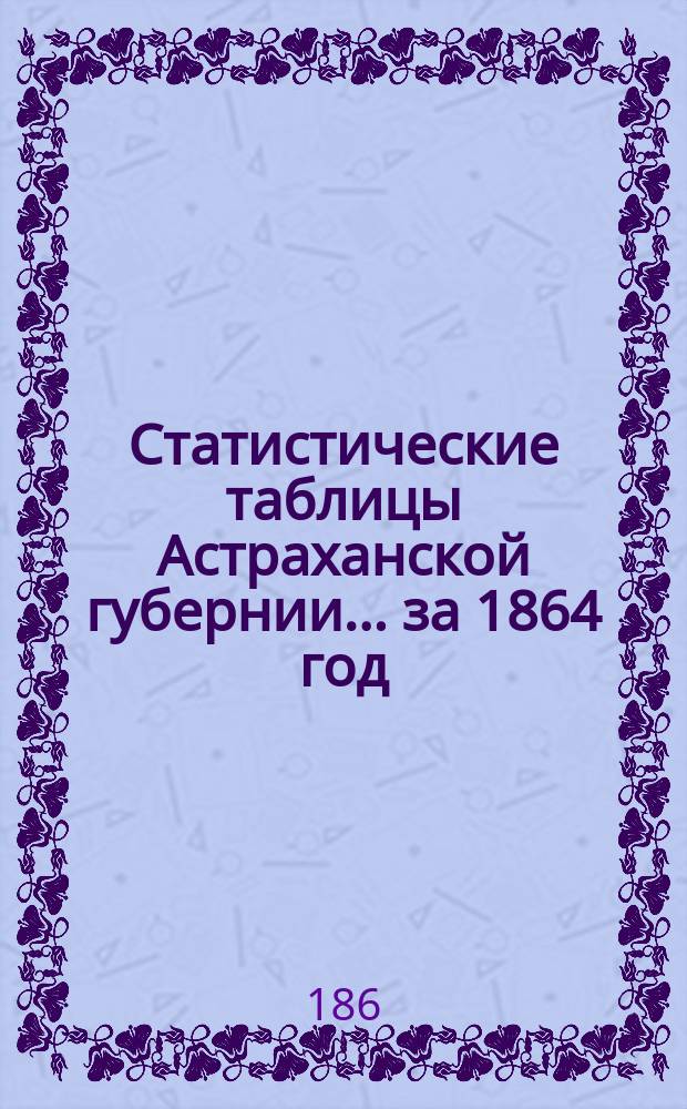 Статистические таблицы Астраханской губернии. ... за 1864 год