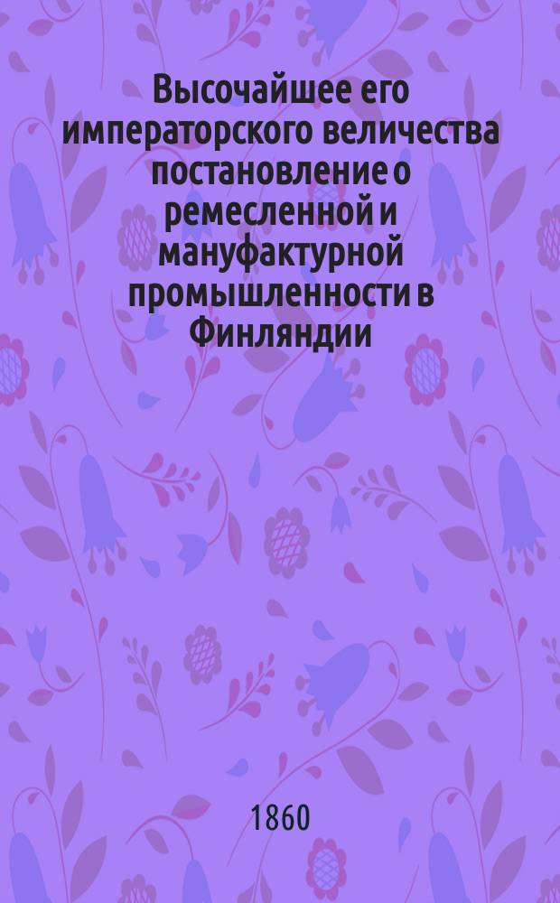 Высочайшее его императорского величества постановление о ремесленной и мануфактурной промышленности в Финляндии : Дано в Гельсингфорсе 12 декабря 1859 г