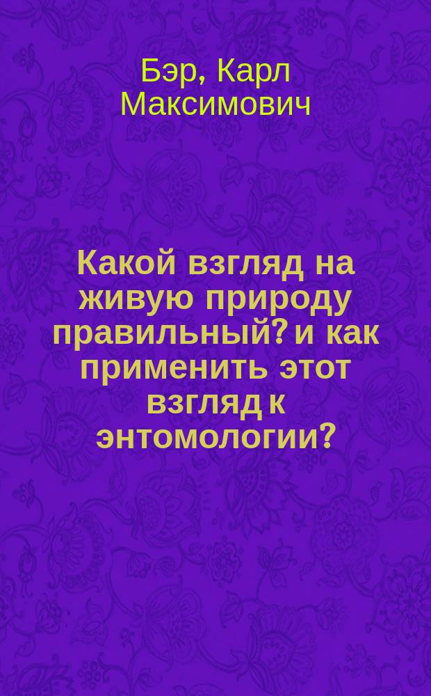 Какой взгляд на живую природу правильный? и как применить этот взгляд к энтомологии? : Речь, говоренная при открытии Русского энтомол. о-ва нынешним президентом его К.М. Бэром в окт. 1860 г.