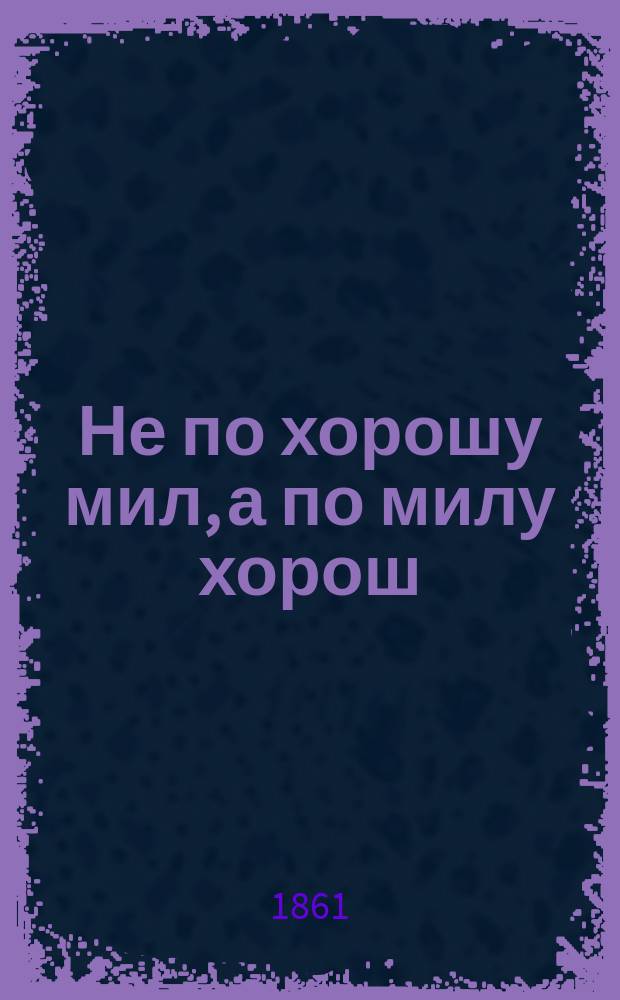 Не по хорошу мил, а по милу хорош : Комедия-пословица в 1 д
