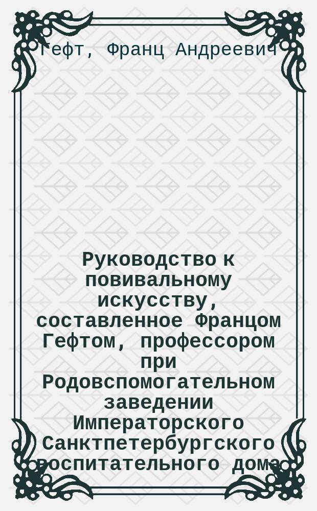 Руководство к повивальному искусству, составленное Францом Гефтом, профессором при Родовспомогательном заведении Императорского Санктпетербургского воспитательного дома...