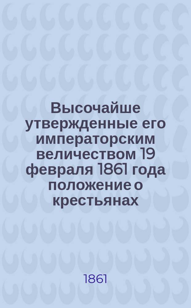 Высочайше утвержденные его императорским величеством 19 февраля 1861 года положение о крестьянах, вышедших из крепостной зависимости : [Ч. 1-2]. Ч. 1