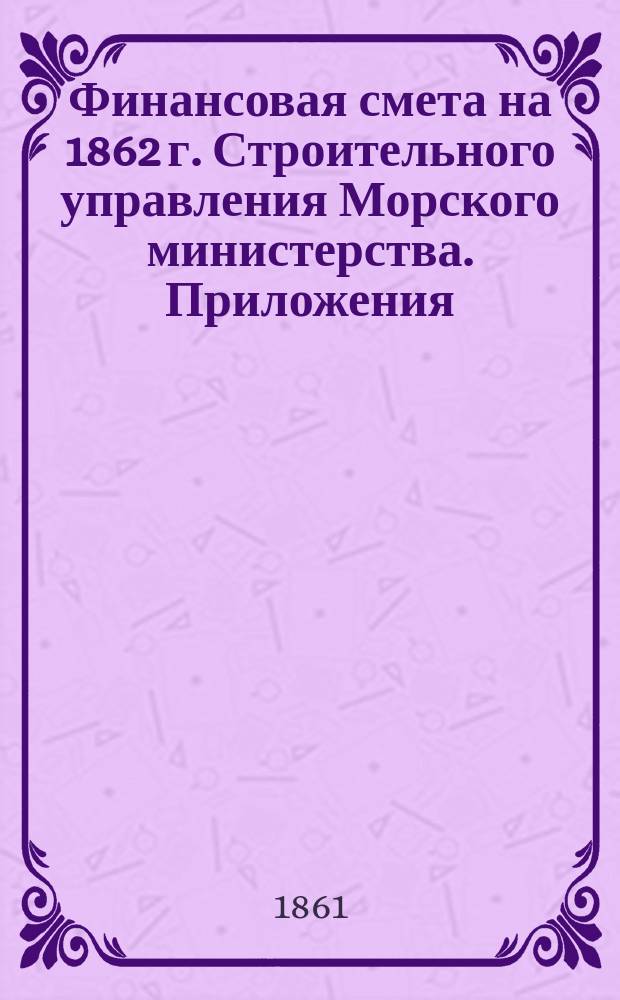 [Финансовая смета на 1862 г. Строительного управления Морского министерства]. Приложения...