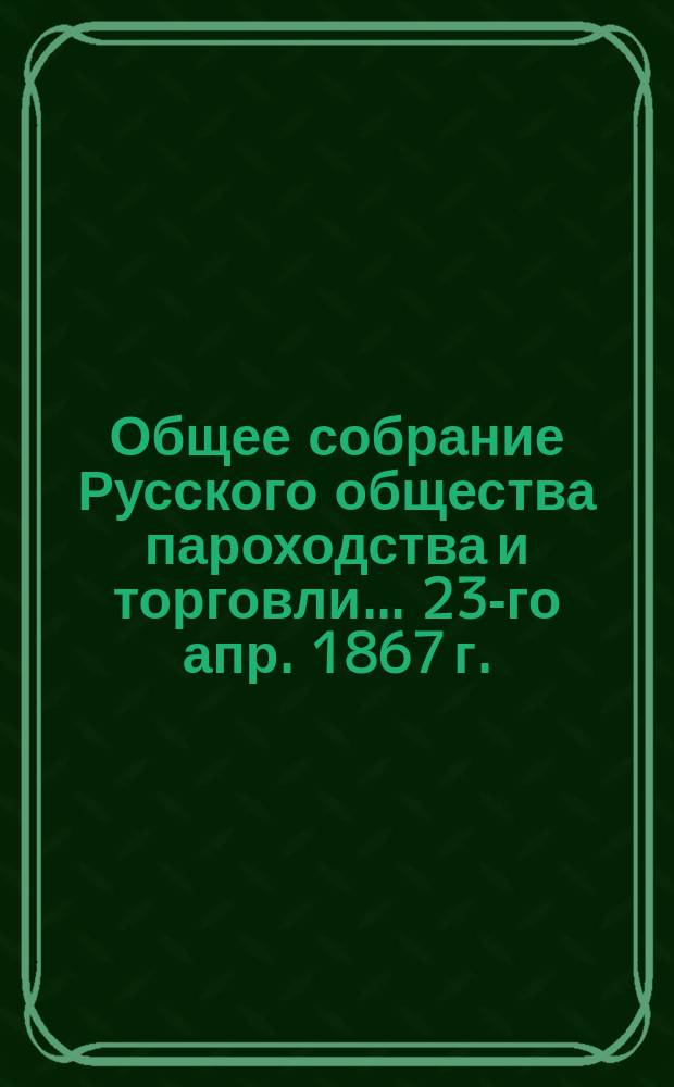 Общее собрание Русского общества пароходства и торговли... ... [23-го апр. 1867 г.]