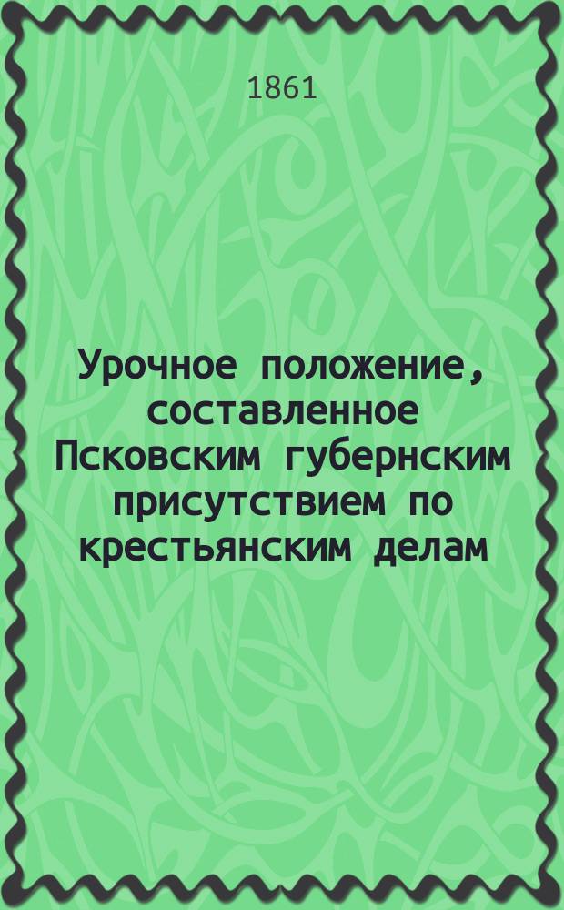 Урочное положение, составленное Псковским губернским присутствием по крестьянским делам : (Утв. 28 марта 1861 г.)