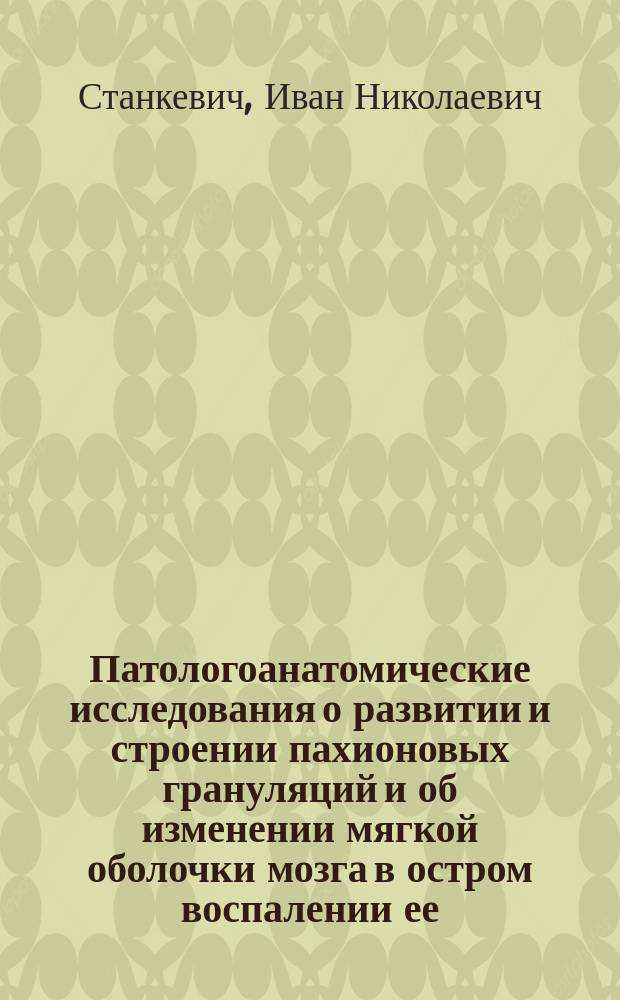Патологоанатомические исследования о развитии и строении пахионовых грануляций и об изменении мягкой оболочки мозга в остром воспалении ее : Рассуждение, представленное для получения звания доцента по Кафедре патол. анатомии и патол. физиологии д-ром мед. И. Станкевичем