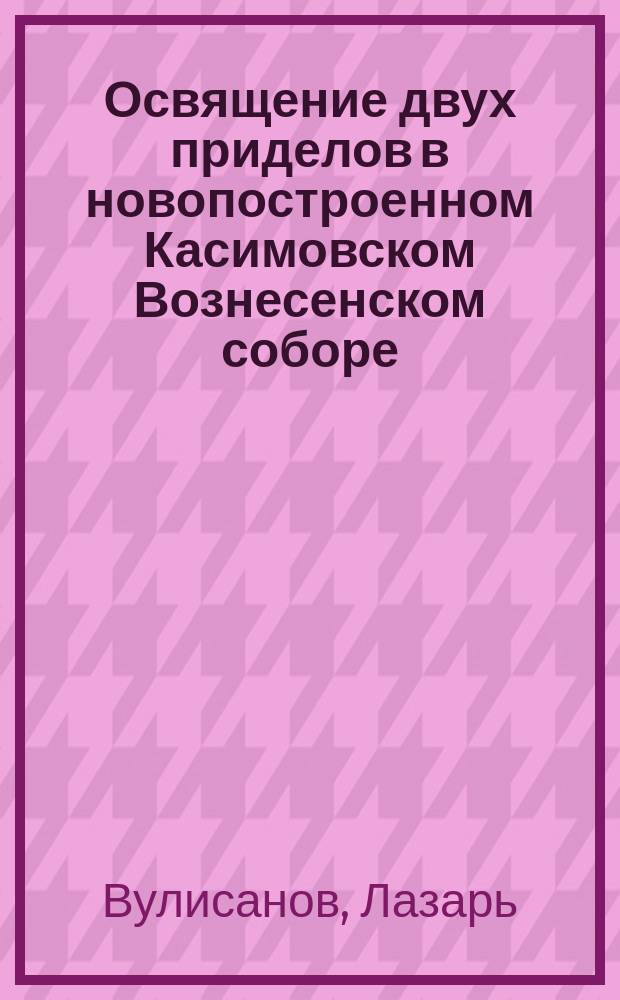 Освящение двух приделов в новопостроенном Касимовском Вознесенском соборе : Сообщено соборным г. Касимова прот., о. Лазарем Вулисановым : ("Извлеч. из духовного журн.: "Странник" № 11, 1862 г.")