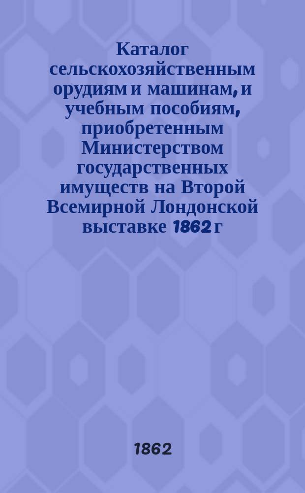 Каталог сельскохозяйственным орудиям и машинам, и учебным пособиям, приобретенным Министерством государственных имуществ на Второй Всемирной Лондонской выставке 1862 г. и выставленным в манеже дворца... великой княгины Елены Павловны