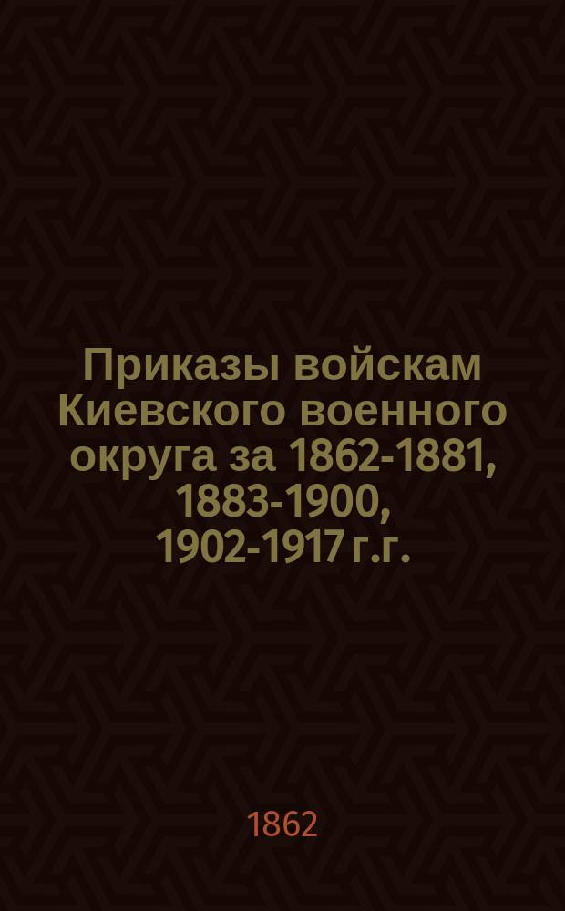 [Приказы войскам Киевского военного округа за 1862-1881, 1883-1900, 1902-1917 г.г.