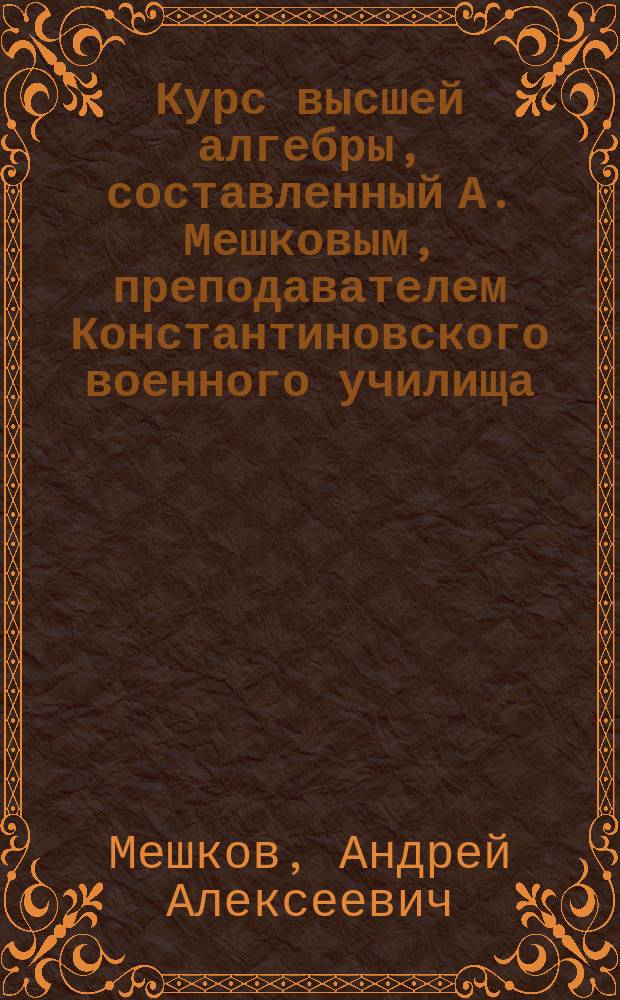 Курс высшей алгебры, составленный А. Мешковым, преподавателем Константиновского военного училища : Отд. 1-2