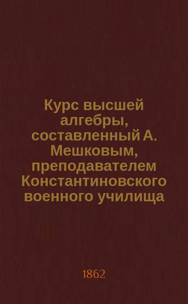 Курс высшей алгебры, составленный А. Мешковым, преподавателем Константиновского военного училища : Отд. 1-2. Отд. 1 : Начальные сведения из алгебры