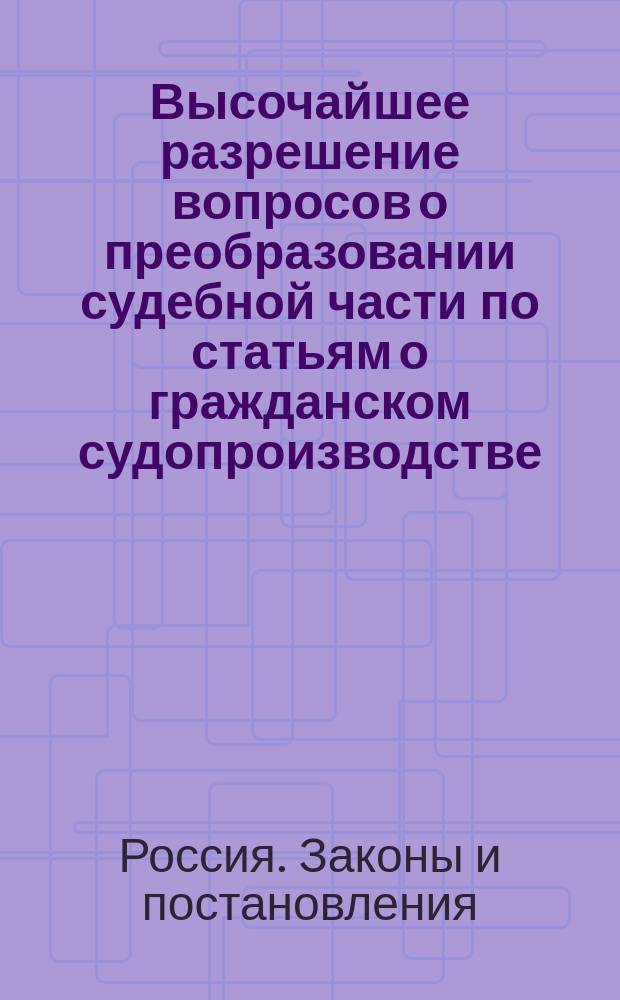 [Высочайшее разрешение вопросов о преобразовании судебной части по статьям о гражданском судопроизводстве, об уголовном судопроизводстве и о судоустройстве по рассмотрении в Государственном совете