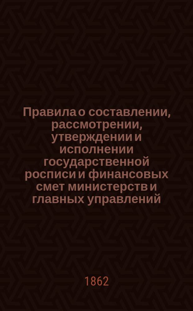 Правила о составлении, рассмотрении, утверждении и исполнении государственной росписи и финансовых смет министерств и главных управлений : Утв. 22 мая 1862 г. : С прил.