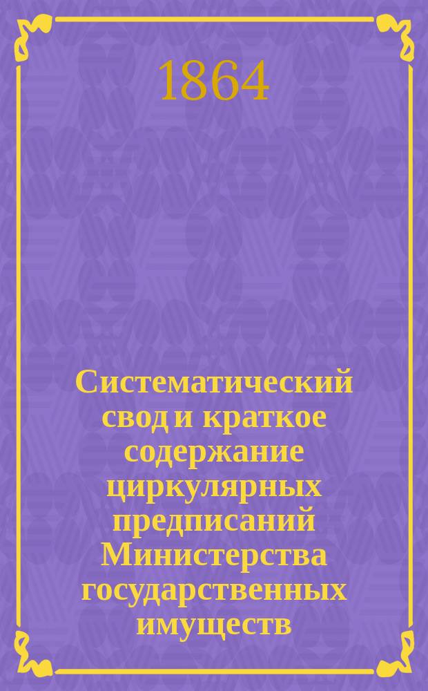 Систематический свод и краткое содержание циркулярных предписаний Министерства государственных имуществ, последовавших по Лесному департаменту... ... с 1 января 1863 по 1 января 1864 года