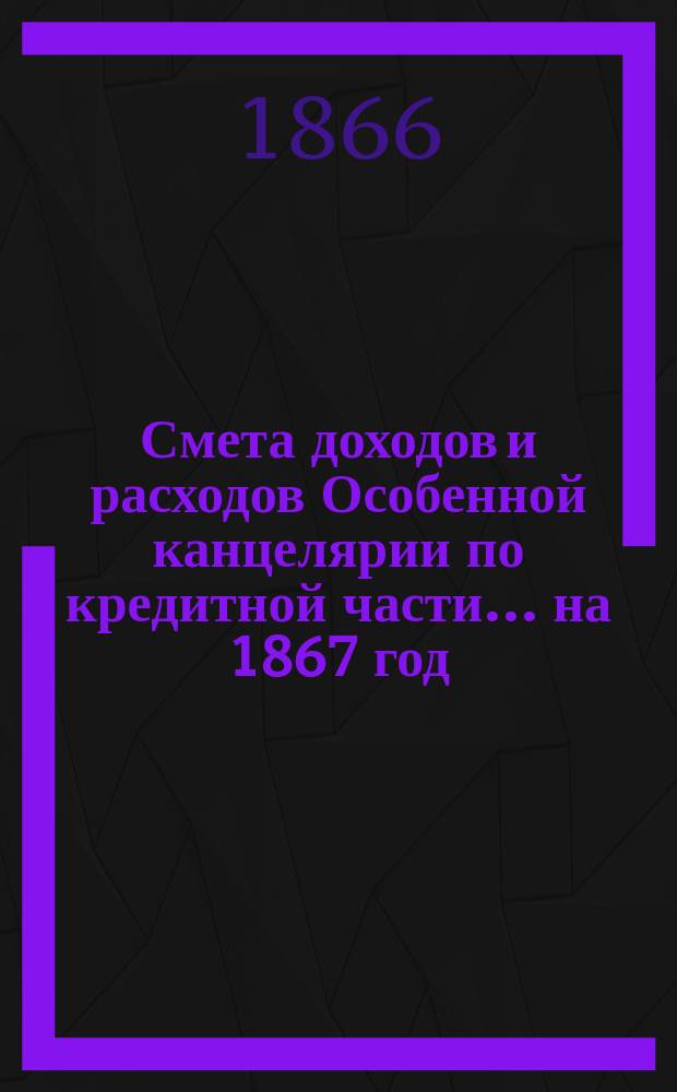 Смета [доходов и расходов] Особенной канцелярии по кредитной части... на 1867 год