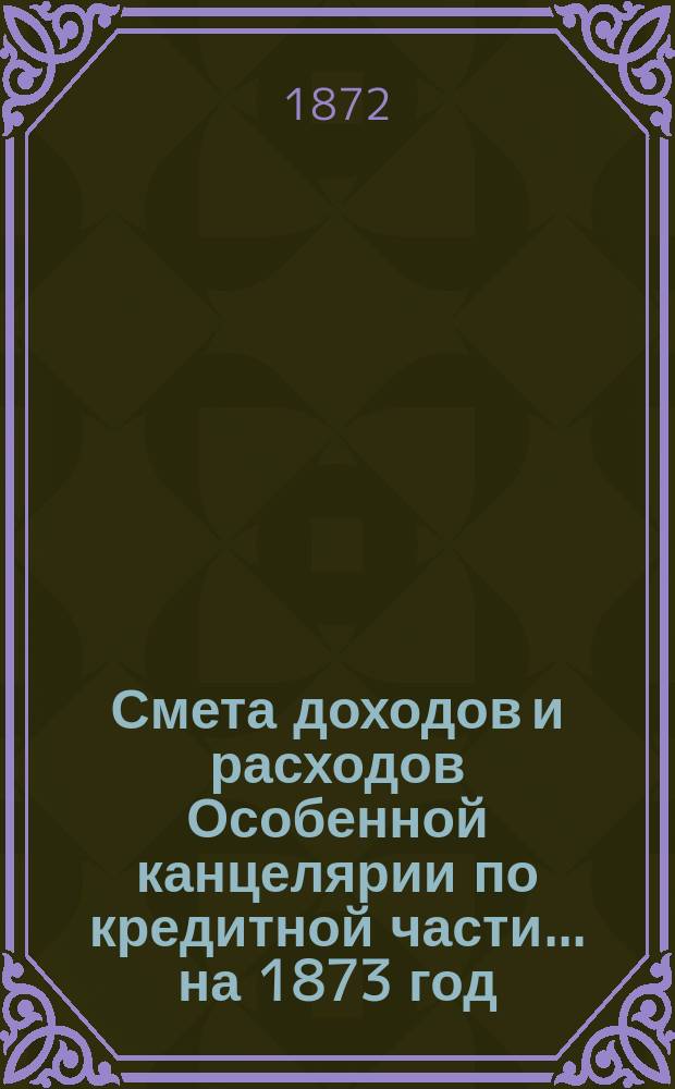 Смета [доходов и расходов] Особенной канцелярии по кредитной части... на 1873 год
