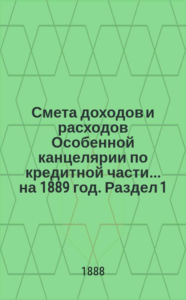 Смета [доходов и расходов] Особенной канцелярии по кредитной части... на 1889 год. [Раздел 1]